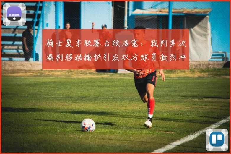 骑士夏季联赛击败活塞，裁判多次漏判移动掩护引发双方球员激烈冲突