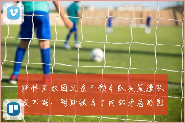 斯特罗尔因父亲干预车队决策遭队友不满，阿斯顿马丁内部矛盾恐影响赛季走向