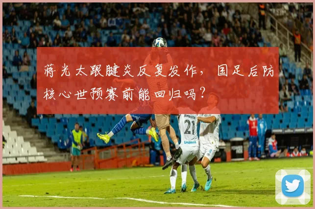 蒋光太跟腱炎反复发作，国足后防核心世预赛前能回归吗？